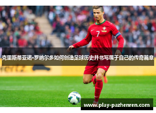 克里斯蒂亚诺·罗纳尔多如何创造足球历史并书写属于自己的传奇篇章