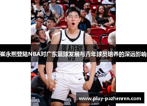 崔永熙登陆NBA对广东篮球发展与青年球员培养的深远影响