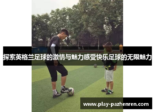 探索英格兰足球的激情与魅力感受快乐足球的无限魅力 探索英格兰足球的激情与魅力感受快乐足球的无限魅力