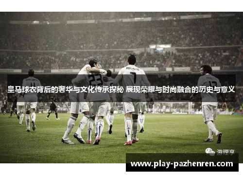 皇马球衣背后的奢华与文化传承探秘 展现荣耀与时尚融合的历史与意义 皇马球衣背后的奢华与文化传承探秘 展现荣耀与时尚融合的历史与意义