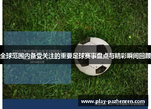 全球范围内备受关注的重要足球赛事盘点与精彩瞬间回顾
