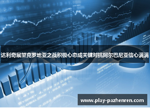 达利奇展望克罗地亚之战积极心态成关键对抗阿尔巴尼亚信心满满 达利奇展望克罗地亚之战积极心态成关键对抗阿尔巴尼亚信心满满