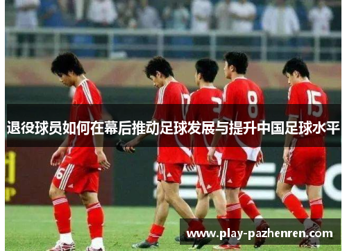 退役球员如何在幕后推动足球发展与提升中国足球水平 退役球员如何在幕后推动足球发展与提升中国足球水平